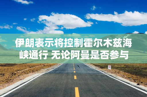 伊朗表示将控制霍尔木兹海峡通行 无论阿曼是否参与