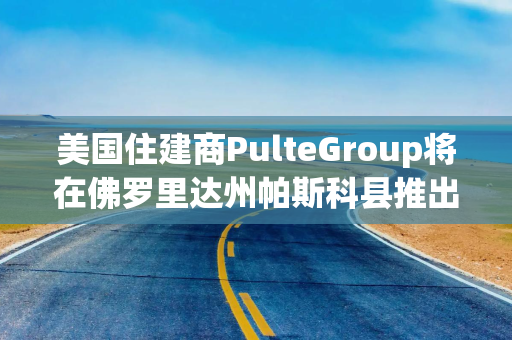 美国住建商PulteGroup将在佛罗里达州帕斯科县推出Del Webb Verona新社区