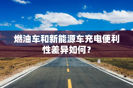 燃油车和新能源车充电便利性差异如何？
