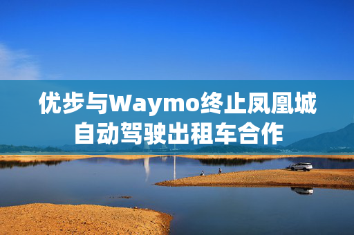 优步与Waymo终止凤凰城自动驾驶出租车合作 优步与Waymo终止凤凰城自动驾驶出租车合作