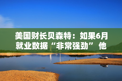 美国财长贝森特:如果6月就业数据“非常强劲” 他不会感到意外 美国财长贝森特:如果6月就业数据“非常强劲” 他不会感到意外