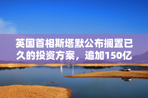 英国首相斯塔默公布搁置已久的投资方案，追加150亿英镑国防开支