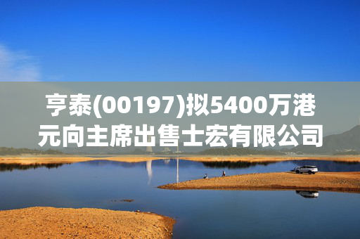 亨泰(00197)拟5400万港元向主席出售士宏有限公司