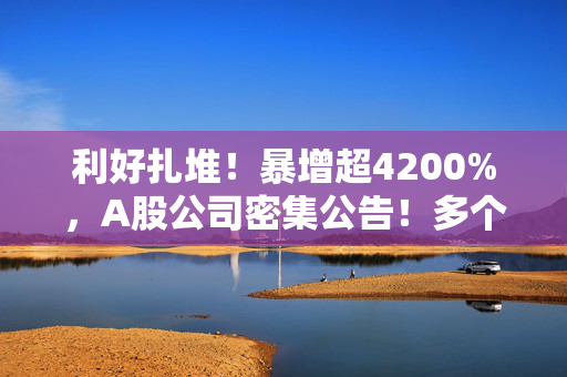 利好扎堆！暴增超4200%，A股公司密集公告！多个赛道业绩大爆发