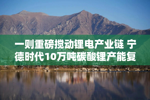 一则重磅搅动锂电产业链 宁德时代10万吨碳酸锂产能复产