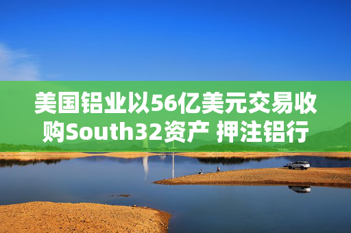 美国铝业以56亿美元交易收购South32资产 押注铝行业增长前景
