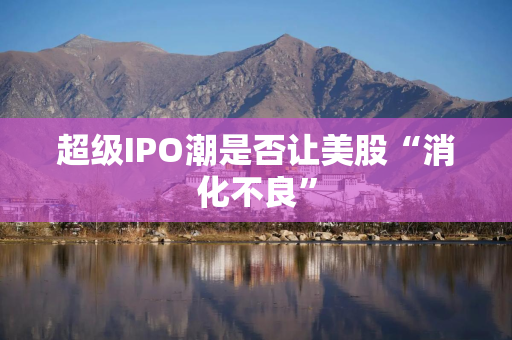 超级IPO潮是否让美股“消化不良”