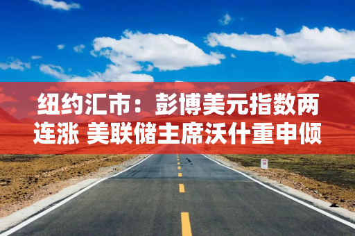 纽约汇市：彭博美元指数两连涨 美联储主席沃什重申倾向于缩表