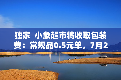独家  小象超市将收取包装费：常规品0.5元单，7月20日全国上线