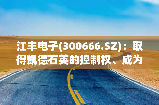 江丰电子(300666.SZ)：取得凯德石英的控制权、成为凯德石英的控股股东