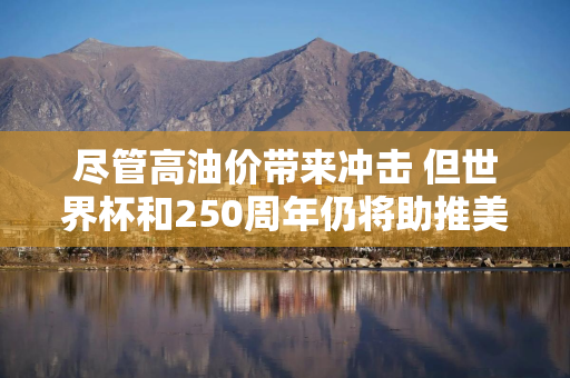 尽管高油价带来冲击 但世界杯和250周年仍将助推美国假期出行热潮