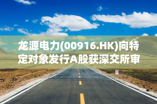龙源电力(00916.HK)向特定对象发行A股获深交所审核通过
