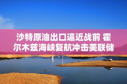 沙特原油出口逼近战前 霍尔木兹海峡复航冲击美联储鹰派路径