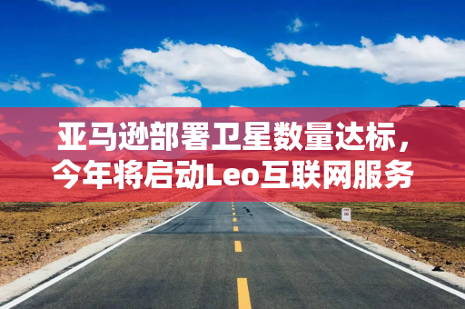 亚马逊部署卫星数量达标，今年将启动Leo互联网服务