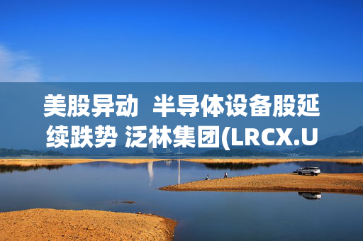 美股异动  半导体设备股延续跌势 泛林集团(LRCX.US)两日跌超15%