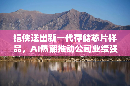 铠侠送出新一代存储芯片样品，AI热潮推动公司业绩强势回暖