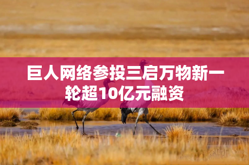 巨人网络参投三启万物新一轮超10亿元融资