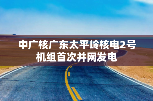 中广核广东太平岭核电2号机组首次并网发电