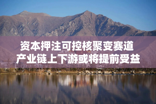 资本押注可控核聚变赛道 产业链上下游或将提前受益