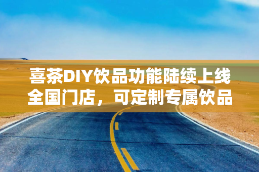 喜茶DIY饮品功能陆续上线全国门店，可定制专属饮品