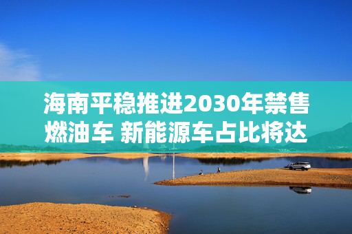 海南平稳推进2030年禁售燃油车 新能源车占比将达45%