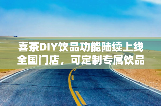 喜茶DIY饮品功能陆续上线全国门店，可定制专属饮品