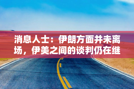 消息人士:伊朗方面并未离场,伊美之间的谈判仍在继续 消息人士:伊朗方面并未离场,伊美之间的谈判仍在继续
