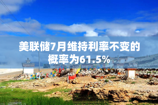 美联储7月维持利率不变的概率为61.5%