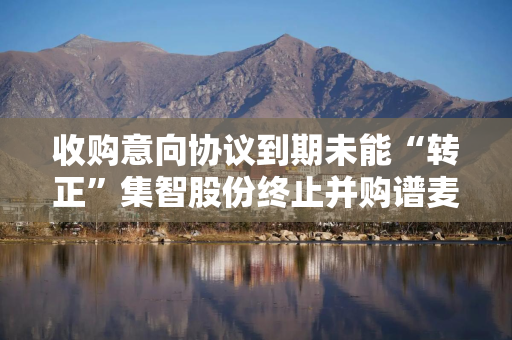 收购意向协议到期未能“转正”集智股份终止并购谱麦科技