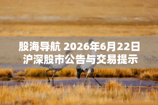 股海导航 2026年6月22日 沪深股市公告与交易提示