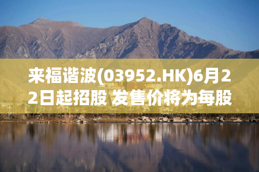 来福谐波(03952.HK)6月22日起招股 发售价将为每股77.00-85.50港元