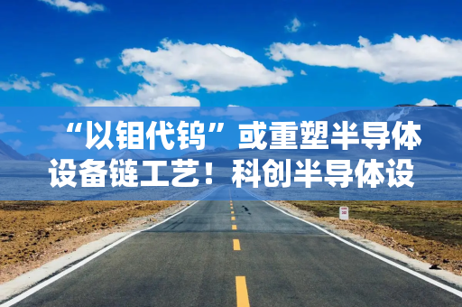 “以钼代钨”或重塑半导体设备链工艺！科创半导体设备ETF华泰柏瑞（588710）或迎价值重估机遇