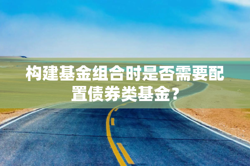 构建基金组合时是否需要配置债券类基金? 构建基金组合时是否需要配置债券类基金?
