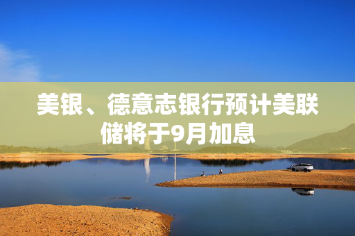 美银、德意志银行预计美联储将于9月加息 美银、德意志银行预计美联储将于9月加息