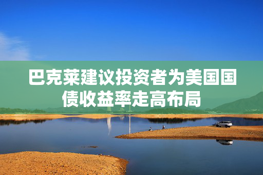 巴克莱建议投资者为美国国债收益率走高布局
