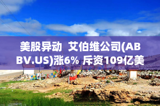 美股异动  艾伯维公司(ABBV.US)涨6% 斥资109亿美元收购Apogee