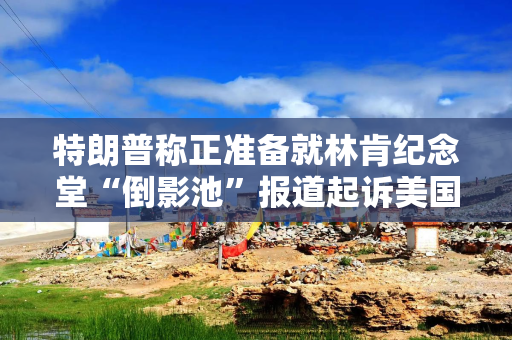 特朗普称正准备就林肯纪念堂“倒影池”报道起诉美国广播公司