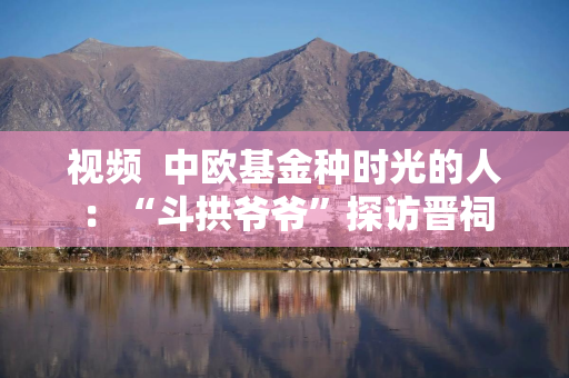 视频  中欧基金种时光的人：“斗拱爷爷”探访晋祠