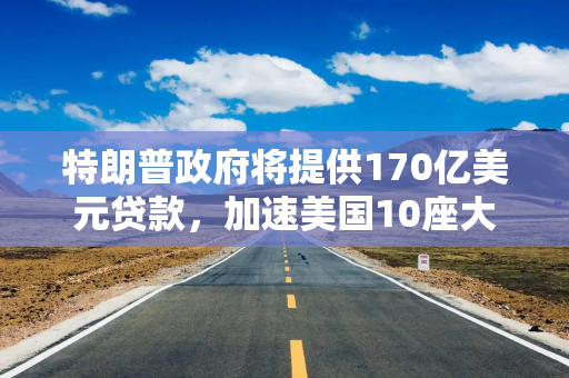 特朗普政府将提供170亿美元贷款，加速美国10座大型核反应堆的部署