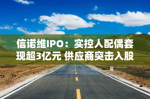 信诺维IPO：实控人配偶套现超3亿元 供应商突击入股采购额激增67倍