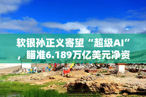 软银孙正义寄望“超级AI”，瞄准6.189万亿美元净资产价值
