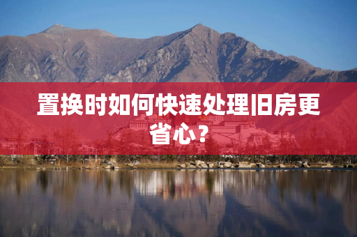 置换时如何快速处理旧房更省心？