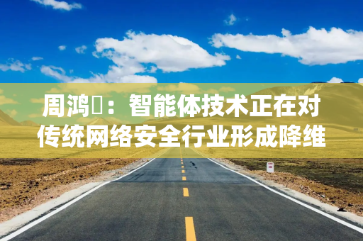 周鸿祎：智能体技术正在对传统网络安全行业形成降维打击