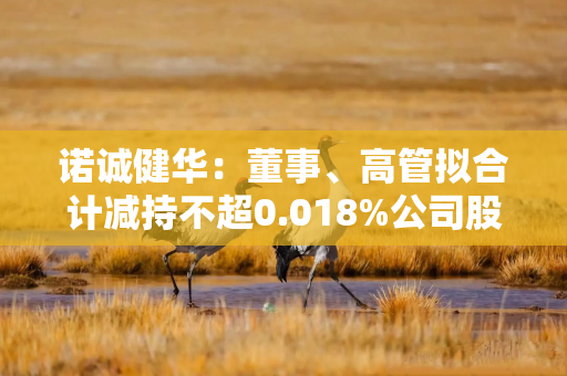 诺诚健华：董事、高管拟合计减持不超0.018%公司股份