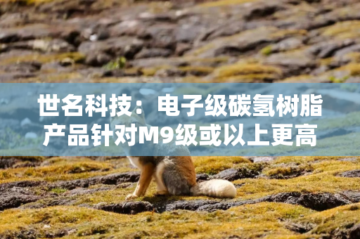 世名科技：电子级碳氢树脂产品针对M9级或以上更高等级的产品目前仅处于研发储备阶段