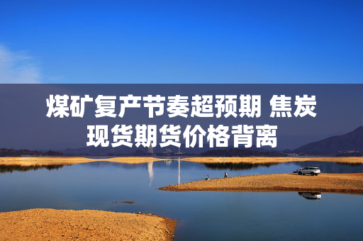 煤矿复产节奏超预期 焦炭现货期货价格背离
