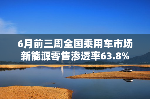 6月前三周全国乘用车市场新能源零售渗透率63.8%