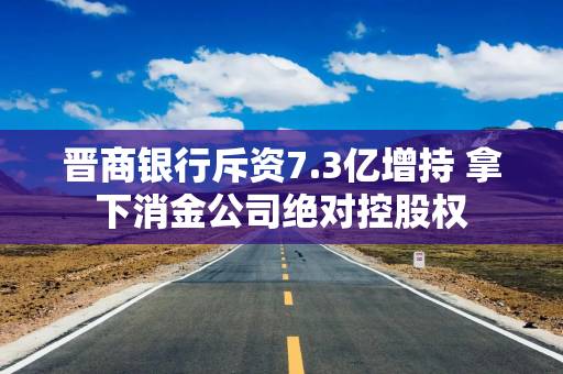 晋商银行斥资7.3亿增持 拿下消金公司绝对控股权