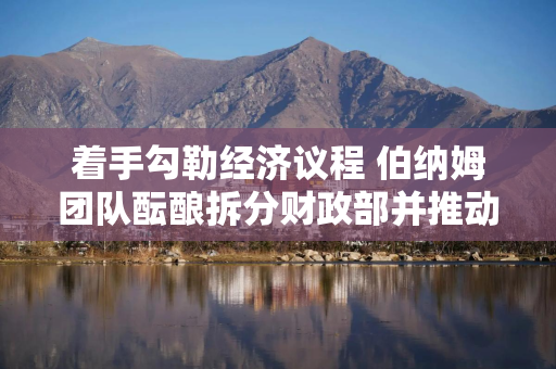 着手勾勒经济议程 伯纳姆团队酝酿拆分财政部并推动英国央行改革