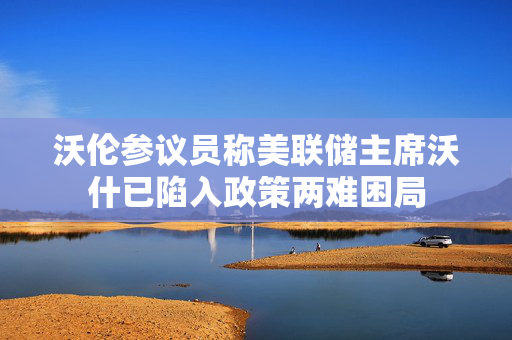 沃伦参议员称美联储主席沃什已陷入政策两难困局